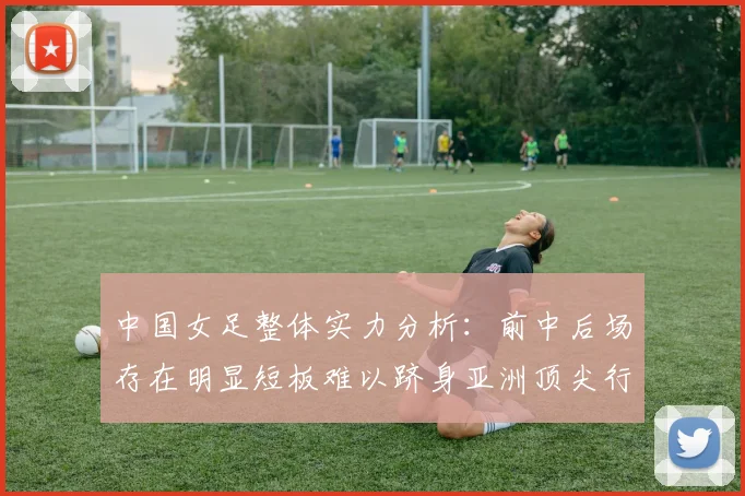 中国女足整体实力分析：前中后场存在明显短板难以跻身亚洲顶尖行列