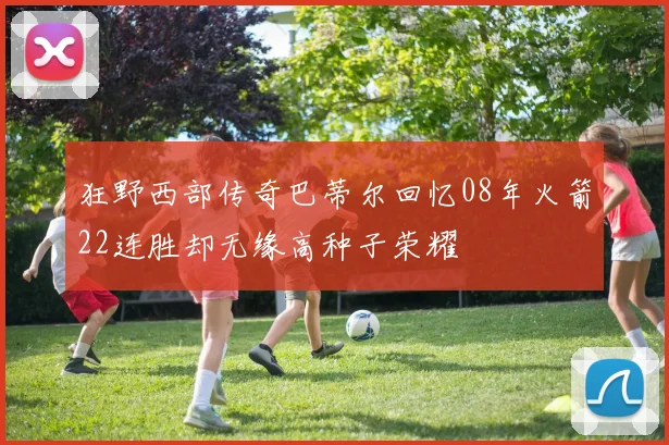狂野西部传奇巴蒂尔回忆08年火箭22连胜却无缘高种子荣耀