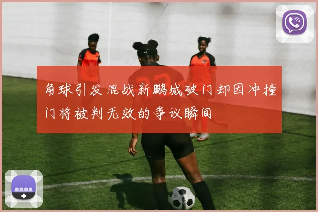 角球引发混战新鹏城破门却因冲撞门将被判无效的争议瞬间