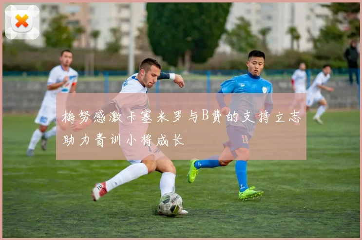 梅努感激卡塞米罗与B费的支持立志助力青训小将成长