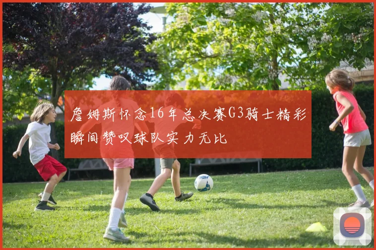 詹姆斯怀念16年总决赛G3骑士精彩瞬间赞叹球队实力无比