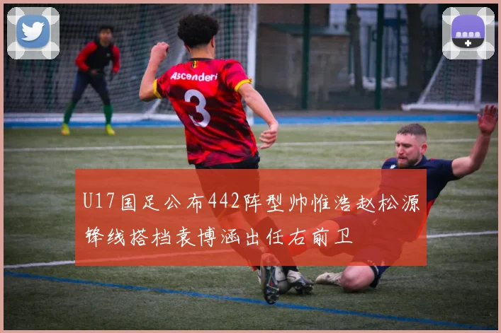 U17国足公布442阵型帅惟浩赵松源锋线搭档袁博涵出任右前卫