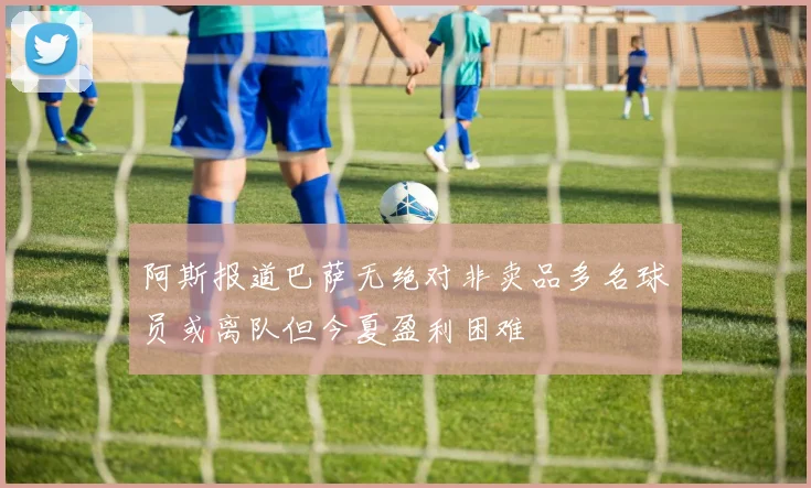 阿斯报道巴萨无绝对非卖品多名球员或离队但今夏盈利困难