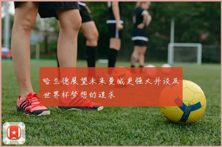 哈兰德展望未来曼城更强大并谈及世界杯梦想的追求