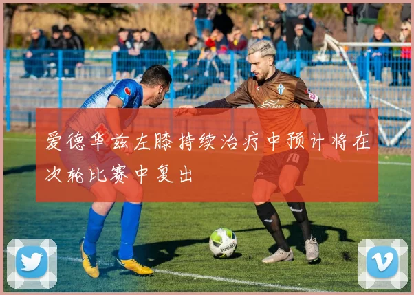 爱德华兹左膝持续治疗中预计将在次轮比赛中复出