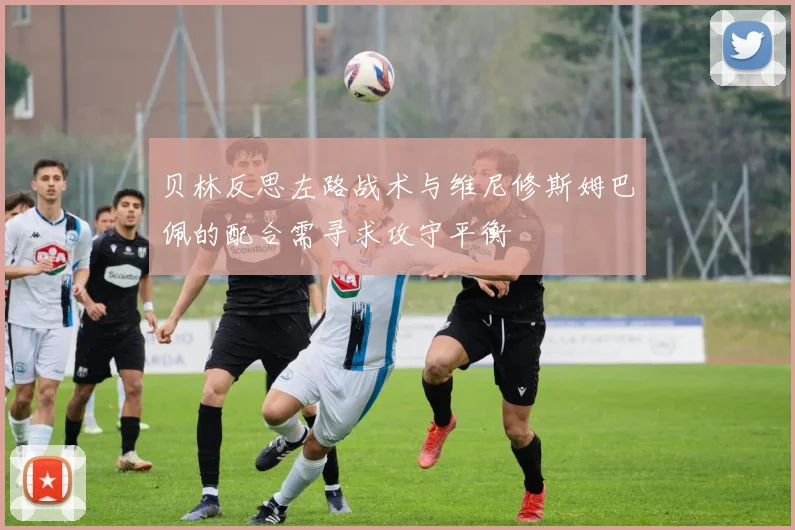 贝林反思左路战术与维尼修斯姆巴佩的配合需寻求攻守平衡