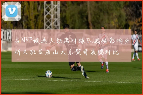 各MVP候选人缺席对球队战绩影响分析文班亚历山大东契奇表现对比