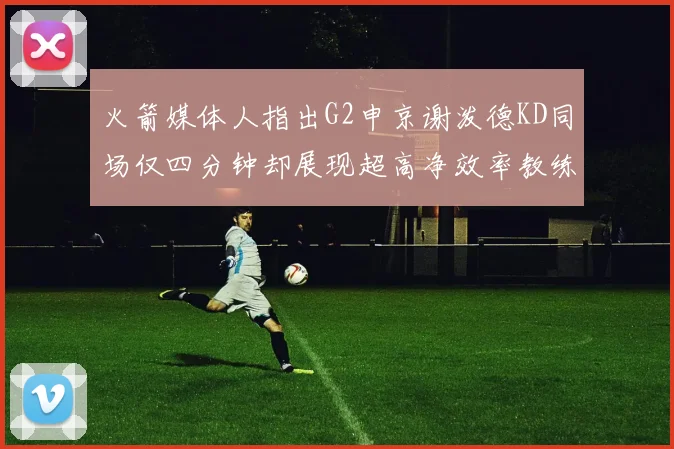 火箭媒体人指出G2申京谢泼德KD同场仅四分钟却展现超高净效率教练应负责任