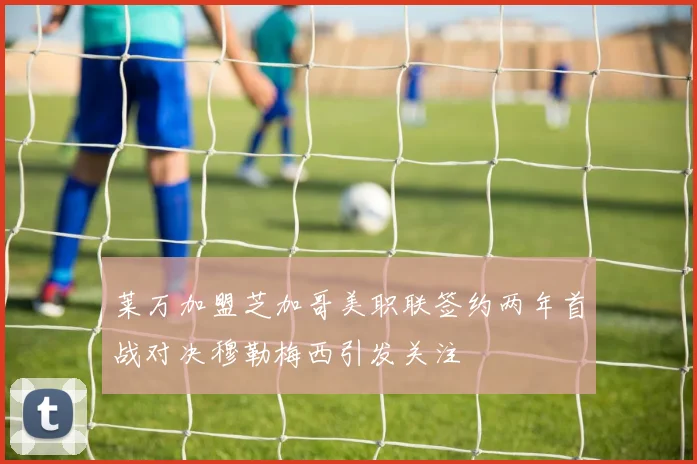 莱万加盟芝加哥美职联签约两年首战对决穆勒梅西引发关注