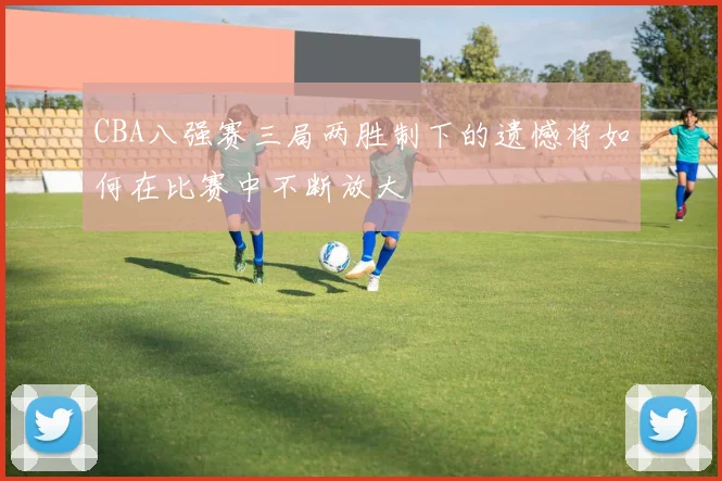CBA八强赛三局两胜制下的遗憾将如何在比赛中不断放大