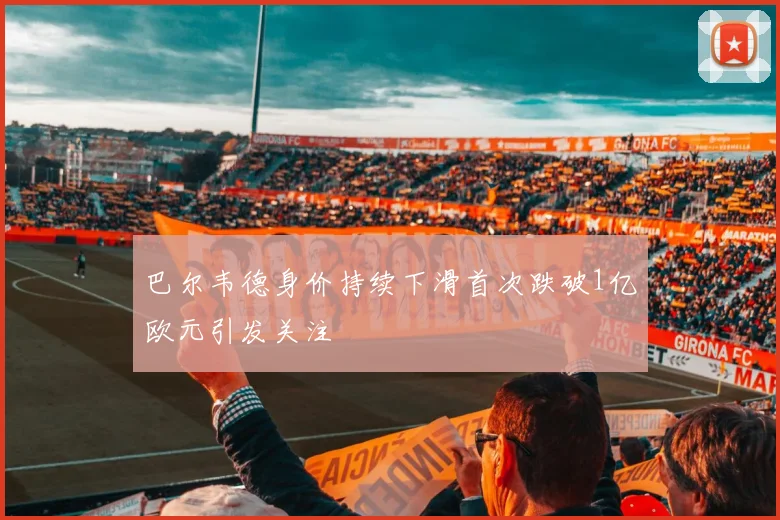 巴尔韦德身价持续下滑首次跌破1亿欧元引发关注