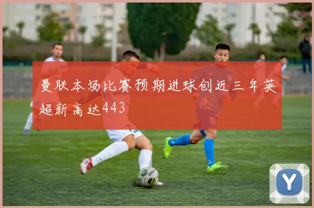 曼联本场比赛预期进球创近三年英超新高达443