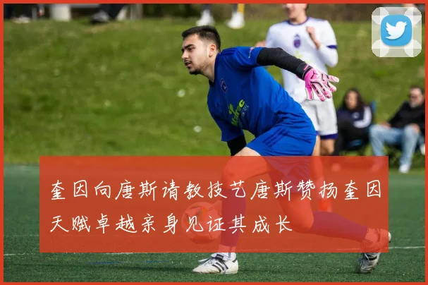 奎因向唐斯请教技艺唐斯赞扬奎因天赋卓越亲身见证其成长
