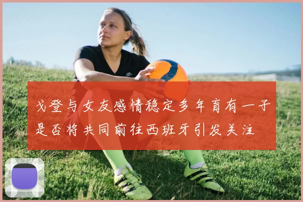 戈登与女友感情稳定多年育有一子是否将共同前往西班牙引发关注